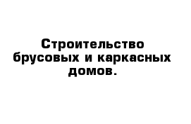 Строительство брусовых и каркасных домов.